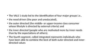 • The VALS 1 study led to the identification of four major groups i.e.,
• the need driven (the poor and uneducated),
• the outer directed (the middle- or upper-income class consumer
whose lifestyle is directed by external criteria) and
• the inner directed (people who are motivated more by inner needs
than by the expectations of others).
• The fourth segment, called integrated represents individuals who
have been able to combine the best of both outer directed and inner-
directed values
 