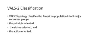 VALS-2 Classification
• VALS 2 typology classifies the American population into 3-major
consumer groups
• the principle oriented,
• the status oriented, and
• the action oriented.
 