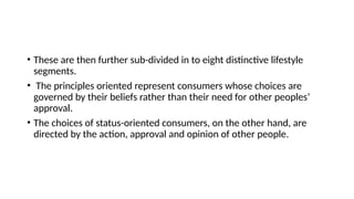 • These are then further sub-divided in to eight distinctive lifestyle
segments.
• The principles oriented represent consumers whose choices are
governed by their beliefs rather than their need for other peoples’
approval.
• The choices of status-oriented consumers, on the other hand, are
directed by the action, approval and opinion of other people.
 