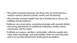 • The action-oriented consumers are those who are motivated by a
need for social or physical activity, variety and risk bearing.
• The principle-oriented people have been divided into 2 classes, the
fulfilleds and the believers
• Believers are conservative, conventional people with concrete beliefs
and strong attachments to traditional institutions: family, church,
community, and the nation
• Fulfilleds are mature, satisfied, comfortable, reflective people who
value order, knowledge, and responsibility. Most are well educated,
and in (or recently retired from) professional occupations
 