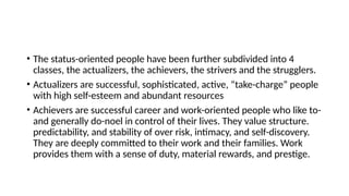 • The status-oriented people have been further subdivided into 4
classes, the actualizers, the achievers, the strivers and the strugglers.
• Actualizers are successful, sophisticated, active, “take-charge” people
with high self-esteem and abundant resources
• Achievers are successful career and work-oriented people who like to-
and generally do-noel in control of their lives. They value structure.
predictability, and stability of over risk, intimacy, and self-discovery.
They are deeply committed to their work and their families. Work
provides them with a sense of duty, material rewards, and prestige.
 