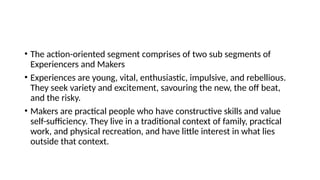 • The action-oriented segment comprises of two sub segments of
Experiencers and Makers
• Experiences are young, vital, enthusiastic, impulsive, and rebellious.
They seek variety and excitement, savouring the new, the off beat,
and the risky.
• Makers are practical people who have constructive skills and value
self-sufficiency. They live in a traditional context of family, practical
work, and physical recreation, and have little interest in what lies
outside that context.
 
