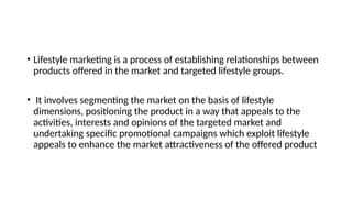 • Lifestyle marketing is a process of establishing relationships between
products offered in the market and targeted lifestyle groups.
• It involves segmenting the market on the basis of lifestyle
dimensions, positioning the product in a way that appeals to the
activities, interests and opinions of the targeted market and
undertaking specific promotional campaigns which exploit lifestyle
appeals to enhance the market attractiveness of the offered product
 