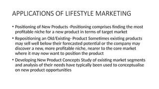APPLICATIONS OF LIFESTYLE MARKETING
• Positioning of New Products -Positioning comprises finding the most
profitable niche for a new product in terms of target market
• Repositioning an Old/Existing- Product Sometimes existing products
may sell well below their forecasted potential or the company may
discover a new, more profitable niche, nearer to the core market
where it may now want to position the product
• Developing New Product Concepts Study of existing market segments
and analysis of their needs have typically been used to conceptualise
on new product opportunities
 