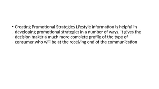 • Creating Promotional Strategies Lifestyle information is helpful in
developing promotional strategies in a number of ways. It gives the
decision maker a much more complete profile of the type of
consumer who will be at the receiving end of the communication
 