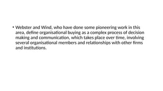 • Webster and Wind, who have done some pioneering work in this
area, define organisational buying as a complex process of decision
making and communication, which takes place over time, involving
several organisational members and relationships with other firms
and institutions.
 
