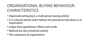 ORGANISATIONAL BUYING BEHAVIOUR:
CHARACTERISTICS
• Organisational buying is a multi-person buying activity
• It is a formal activity which follows the procedures laid down in an
organisation
• Longer time lag between efforts and results
• Rational but also emotional activity
• The uniqueness of organisations
 
