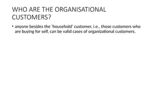 WHO ARE THE ORGANISATIONAL
CUSTOMERS?
• anyone besides the ‘household’ customer, i.e., those customers who
are buying for self, can be valid cases of organizational customers.
 