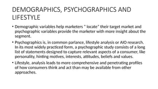 DEMOGRAPHICS, PSYCHOGRAPHICS AND
LIFESTYLE
• Demographic variables help marketers “ locate” their target market and
psychographic variables provide the marketer with more insight about the
segment.
• Psychographics is, in common parlance, lifestyle analysis or AIO research.
In its most widely practiced form, a psychographic study consists of a long
list of statements designed to capture relevant aspects of a consumer, like
personality, hinting motives, interests, attitudes, beliefs and values.
• Lifestyle, analysis leads to more comprehensive and penetrating profiles
of how consumers think and act than may be available from other
approaches.
 