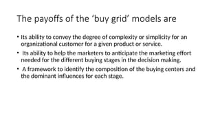 The payoffs of the ‘buy grid’ models are
• Its ability to convey the degree of complexity or simplicity for an
organizational customer for a given product or service.
• Its ability to help the marketers to anticipate the marketing effort
needed for the different buying stages in the decision making.
• A framework to identify the composition of the buying centers and
the dominant influences for each stage.
 