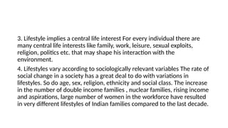 3. Lifestyle implies a central life interest For every individual there are
many central life interests like family, work, leisure, sexual exploits,
religion, politics etc. that may shape his interaction with the
environment.
4. Lifestyles vary according to sociologically relevant variables The rate of
social change in a society has a great deal to do with variations in
lifestyles. So do age, sex, religion, ethnicity and social class. The increase
in the number of double income families , nuclear families, rising income
and aspirations, large number of women in the workforce have resulted
in very different lifestyles of Indian families compared to the last decade.
 