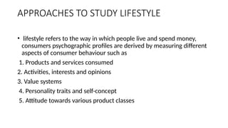 APPROACHES TO STUDY LIFESTYLE
• lifestyle refers to the way in which people live and spend money,
consumers psychographic profiles are derived by measuring different
aspects of consumer behaviour such as
1. Products and services consumed
2. Activities, interests and opinions
3. Value systems
4. Personality traits and self-concept
5. Attitude towards various product classes
 