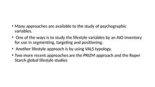 • Many approaches are available to the study of psychographic
variables.
• One of the ways is to study the lifestyle variables by an AIO inventory
for use in segmenting, targeting and positioning.
• Another lifestyle approach is by using VALS typology.
• Two more recent approaches are the PRIZM approach and the Roper
Starch global lifestyle studies
 