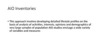 AIO Inventories
• This approach involves developing detailed lifestyle profiles on the
basis of analysis of activities, interests, opinions and demographics of
very large samples of population AIO studies envisage a wide variety
of variables and measures
 