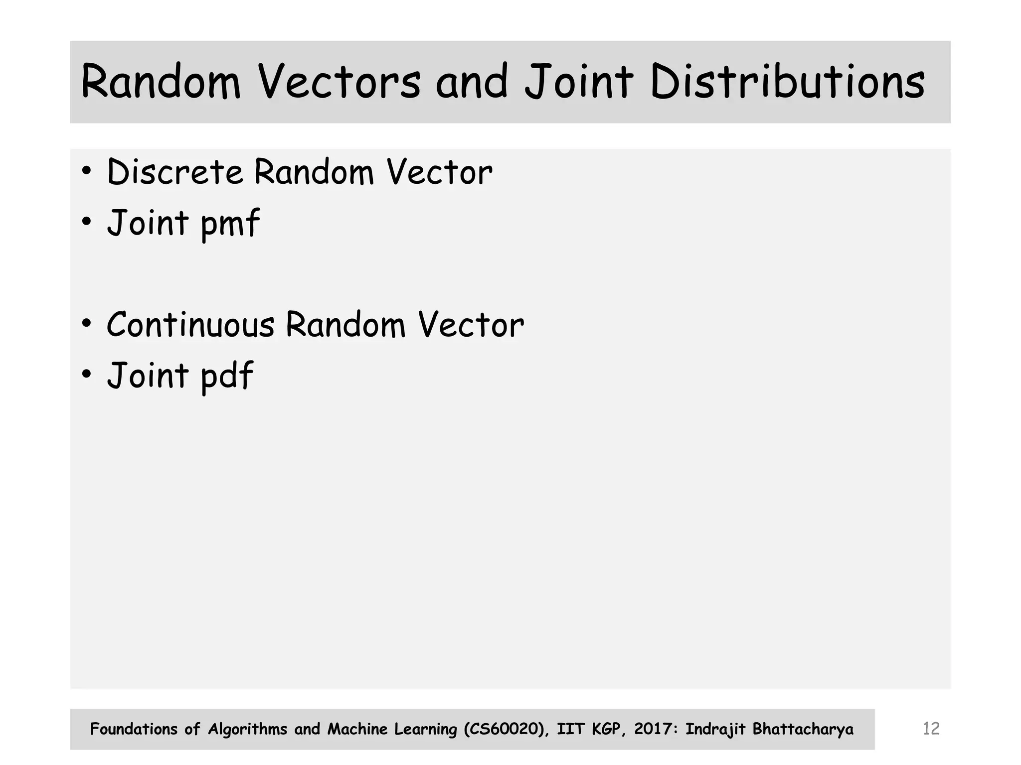 Foundations of Algorithms and Machine Learning (CS60020), IIT KGP, 2017: Indrajit Bhattacharya 12
Random Vectors and Joint Distributions
• Discrete Random Vector
• Joint pmf
• Continuous Random Vector
• Joint pdf
 