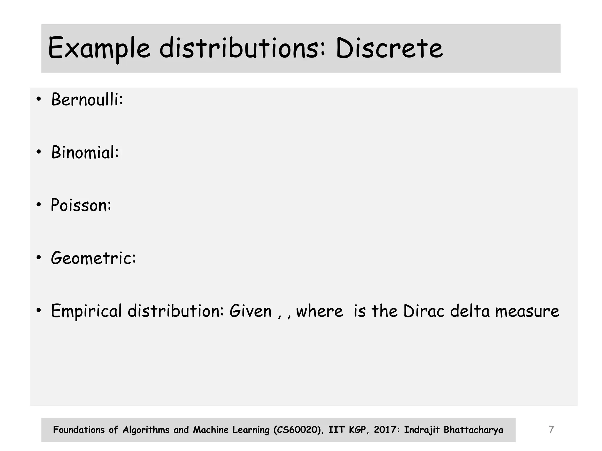 Foundations of Algorithms and Machine Learning (CS60020), IIT KGP, 2017: Indrajit Bhattacharya 7
Example distributions: Discrete
• Bernoulli:
• Binomial:
• Poisson:
• Geometric:
• Empirical distribution: Given , , where is the Dirac delta measure
 
