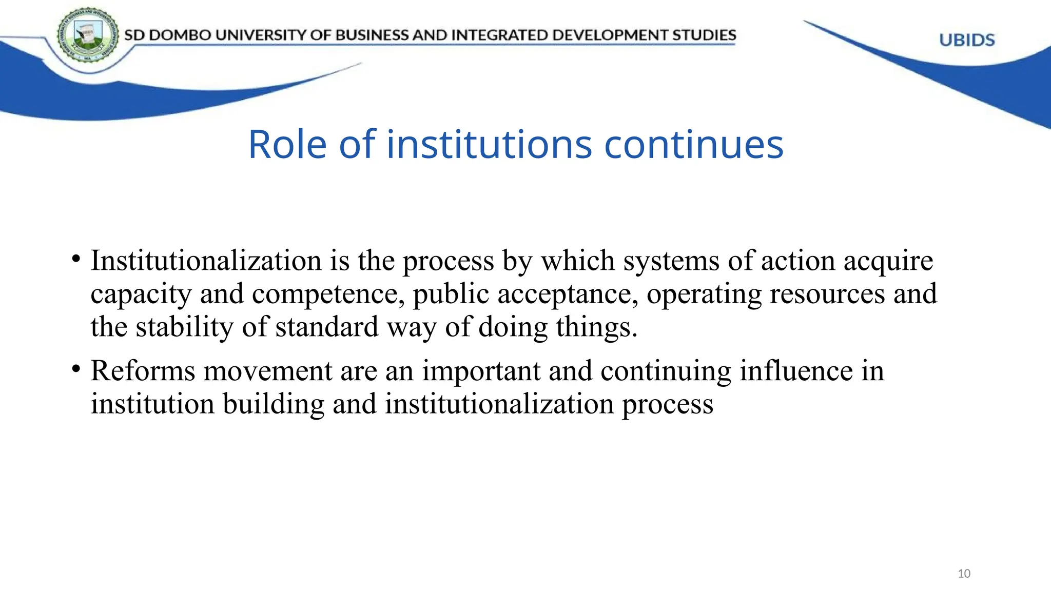 Role of institutions continues
• Institutionalization is the process by which systems of action acquire
capacity and competence, public acceptance, operating resources and
the stability of standard way of doing things.
• Reforms movement are an important and continuing influence in
institution building and institutionalization process
10
 