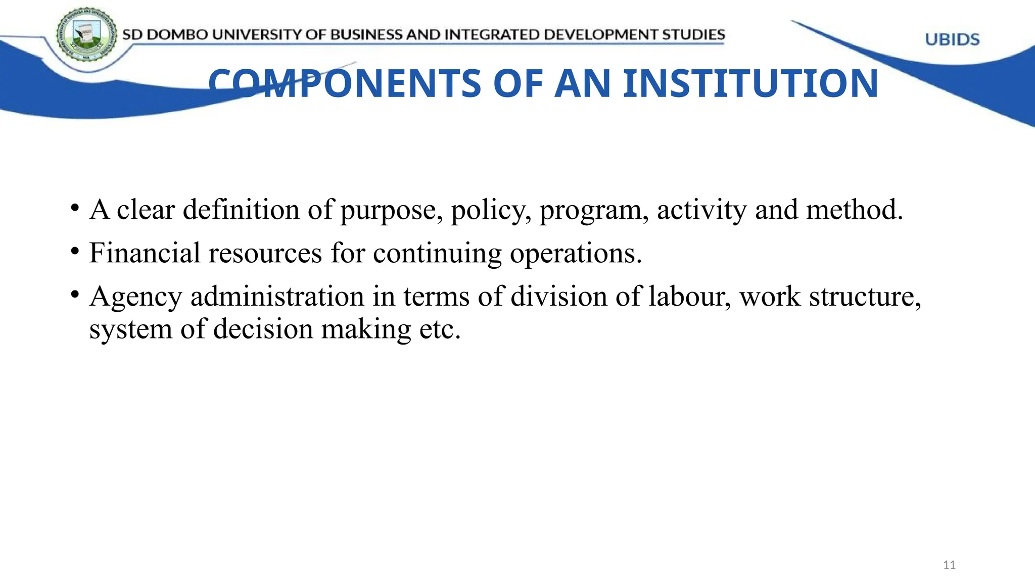 COMPONENTS OF AN INSTITUTION
• A clear definition of purpose, policy, program, activity and method.
• Financial resources for continuing operations.
• Agency administration in terms of division of labour, work structure,
system of decision making etc.
11
 