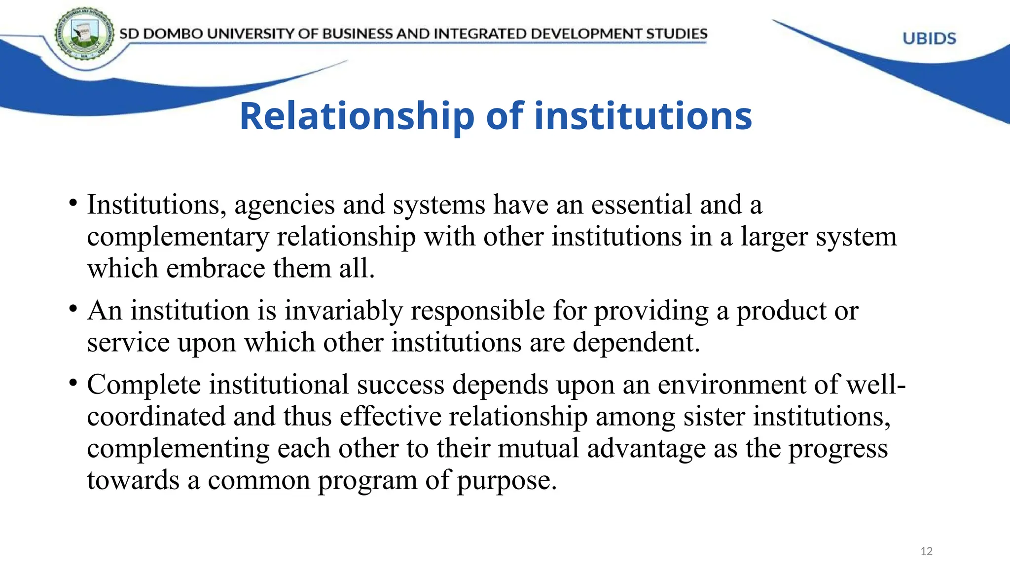 Relationship of institutions
• Institutions, agencies and systems have an essential and a
complementary relationship with other institutions in a larger system
which embrace them all.
• An institution is invariably responsible for providing a product or
service upon which other institutions are dependent.
• Complete institutional success depends upon an environment of well-
coordinated and thus effective relationship among sister institutions,
complementing each other to their mutual advantage as the progress
towards a common program of purpose.
12
 