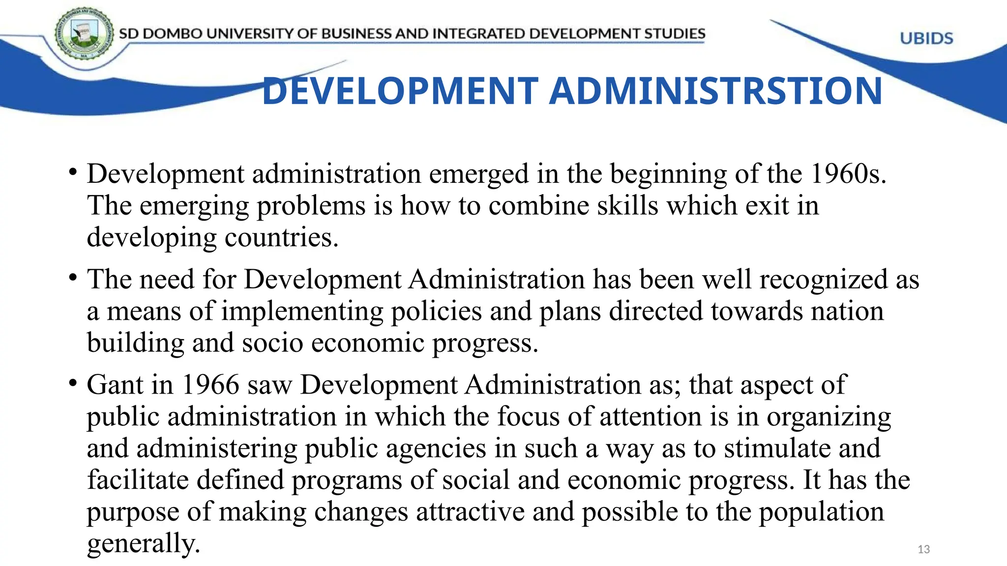 DEVELOPMENT ADMINISTRSTION
• Development administration emerged in the beginning of the 1960s.
The emerging problems is how to combine skills which exit in
developing countries.
• The need for Development Administration has been well recognized as
a means of implementing policies and plans directed towards nation
building and socio economic progress.
• Gant in 1966 saw Development Administration as; that aspect of
public administration in which the focus of attention is in organizing
and administering public agencies in such a way as to stimulate and
facilitate defined programs of social and economic progress. It has the
purpose of making changes attractive and possible to the population
generally. 13
 
