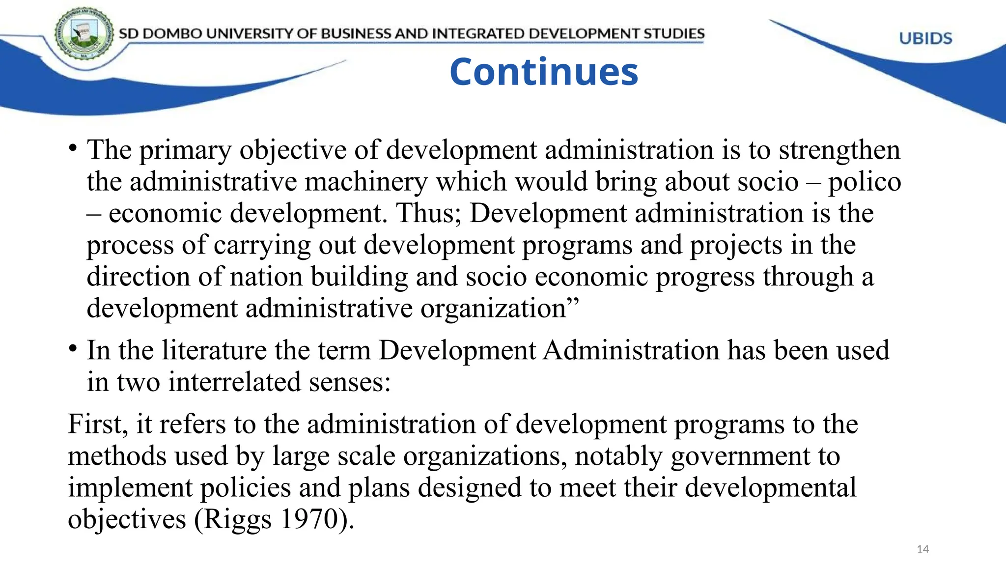 Continues
• The primary objective of development administration is to strengthen
the administrative machinery which would bring about socio – polico
– economic development. Thus; Development administration is the
process of carrying out development programs and projects in the
direction of nation building and socio economic progress through a
development administrative organization”
• In the literature the term Development Administration has been used
in two interrelated senses:
First, it refers to the administration of development programs to the
methods used by large scale organizations, notably government to
implement policies and plans designed to meet their developmental
objectives (Riggs 1970).
14
 