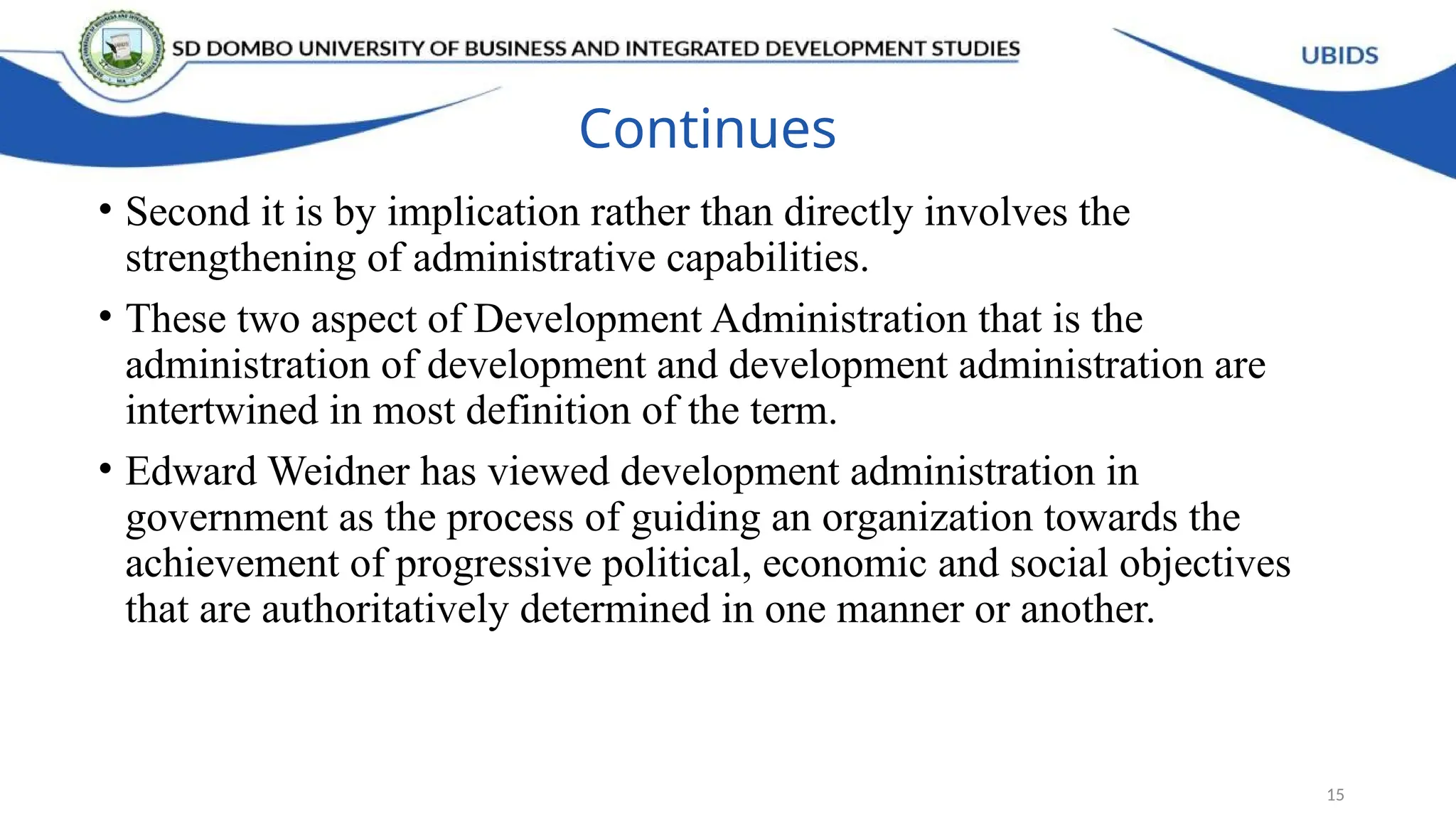 Continues
• Second it is by implication rather than directly involves the
strengthening of administrative capabilities.
• These two aspect of Development Administration that is the
administration of development and development administration are
intertwined in most definition of the term.
• Edward Weidner has viewed development administration in
government as the process of guiding an organization towards the
achievement of progressive political, economic and social objectives
that are authoritatively determined in one manner or another.
15
 