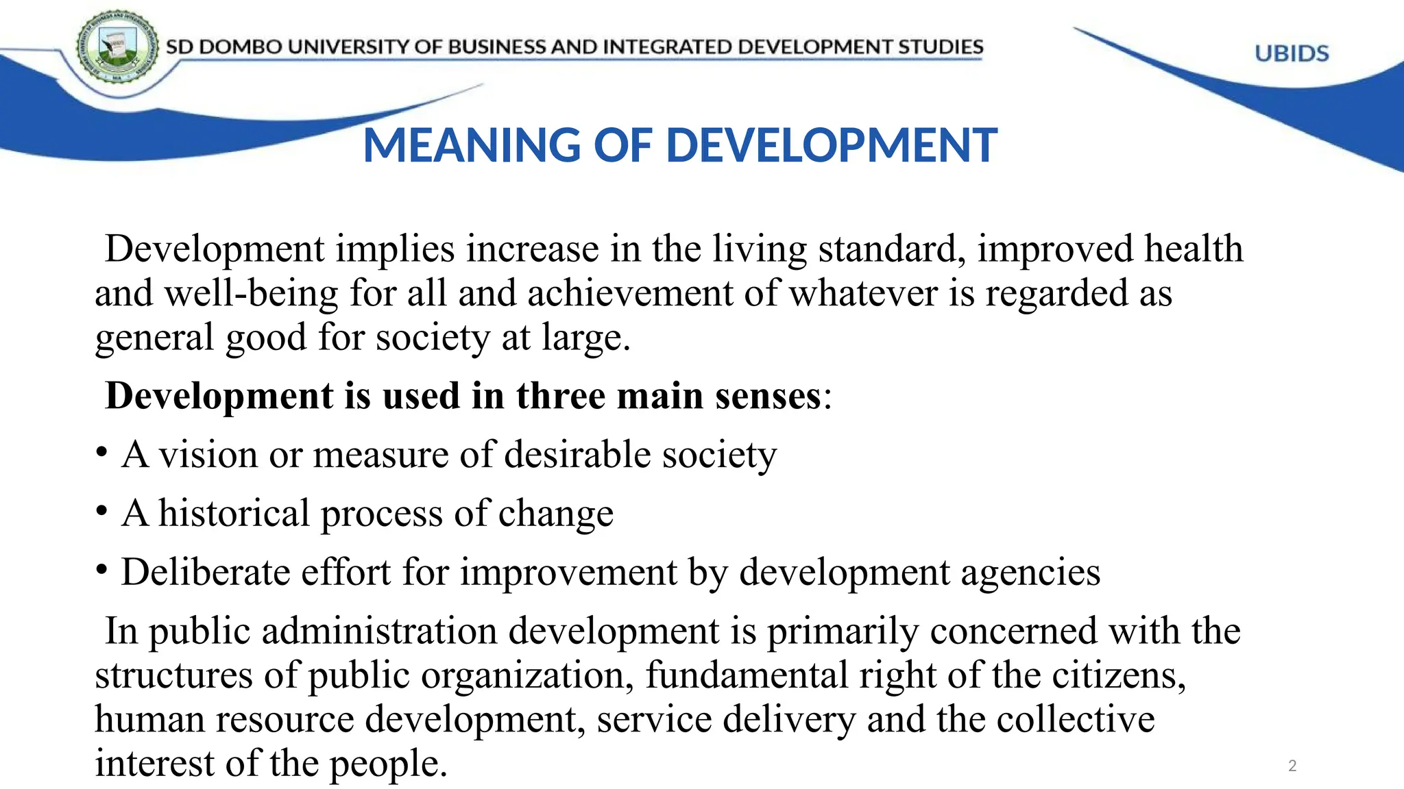MEANING OF DEVELOPMENT
Development implies increase in the living standard, improved health
and well-being for all and achievement of whatever is regarded as
general good for society at large.
Development is used in three main senses:
• A vision or measure of desirable society
• A historical process of change
• Deliberate effort for improvement by development agencies
In public administration development is primarily concerned with the
structures of public organization, fundamental right of the citizens,
human resource development, service delivery and the collective
interest of the people. 2
 