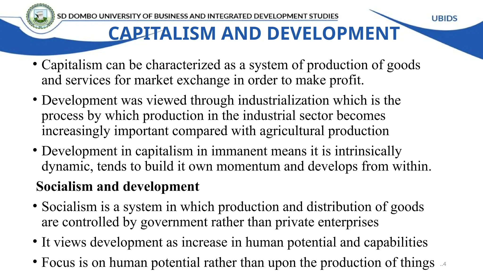 CAPITALISM AND DEVELOPMENT
• Capitalism can be characterized as a system of production of goods
and services for market exchange in order to make profit.
• Development was viewed through industrialization which is the
process by which production in the industrial sector becomes
increasingly important compared with agricultural production
• Development in capitalism in immanent means it is intrinsically
dynamic, tends to build it own momentum and develops from within.
Socialism and development
• Socialism is a system in which production and distribution of goods
are controlled by government rather than private enterprises
• It views development as increase in human potential and capabilities
• Focus is on human potential rather than upon the production of things ..4
 