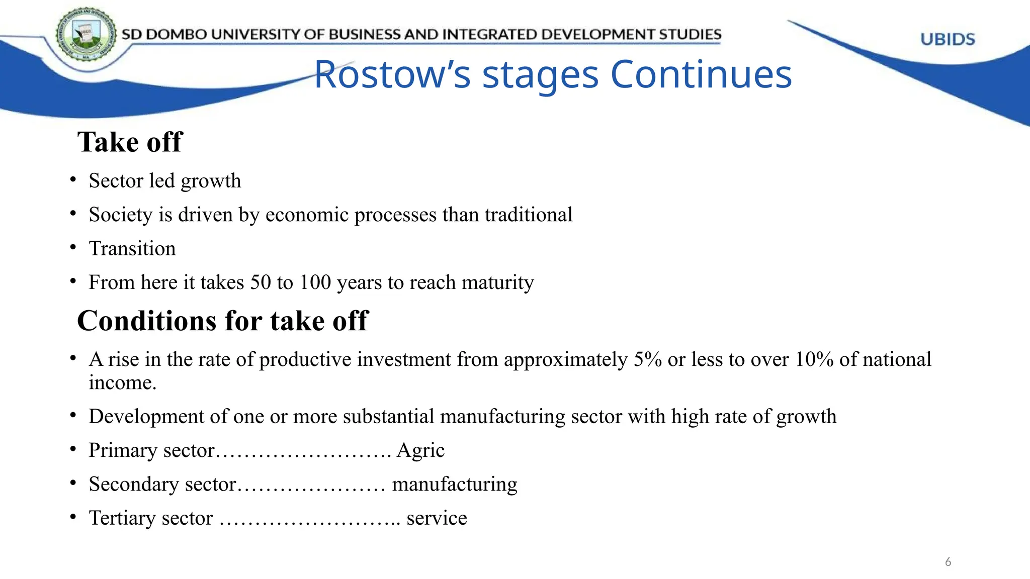 Rostow’s stages Continues
Take off
• Sector led growth
• Society is driven by economic processes than traditional
• Transition
• From here it takes 50 to 100 years to reach maturity
Conditions for take off
• A rise in the rate of productive investment from approximately 5% or less to over 10% of national
income.
• Development of one or more substantial manufacturing sector with high rate of growth
• Primary sector……………………. Agric
• Secondary sector………………… manufacturing
• Tertiary sector …………………….. service
6
 