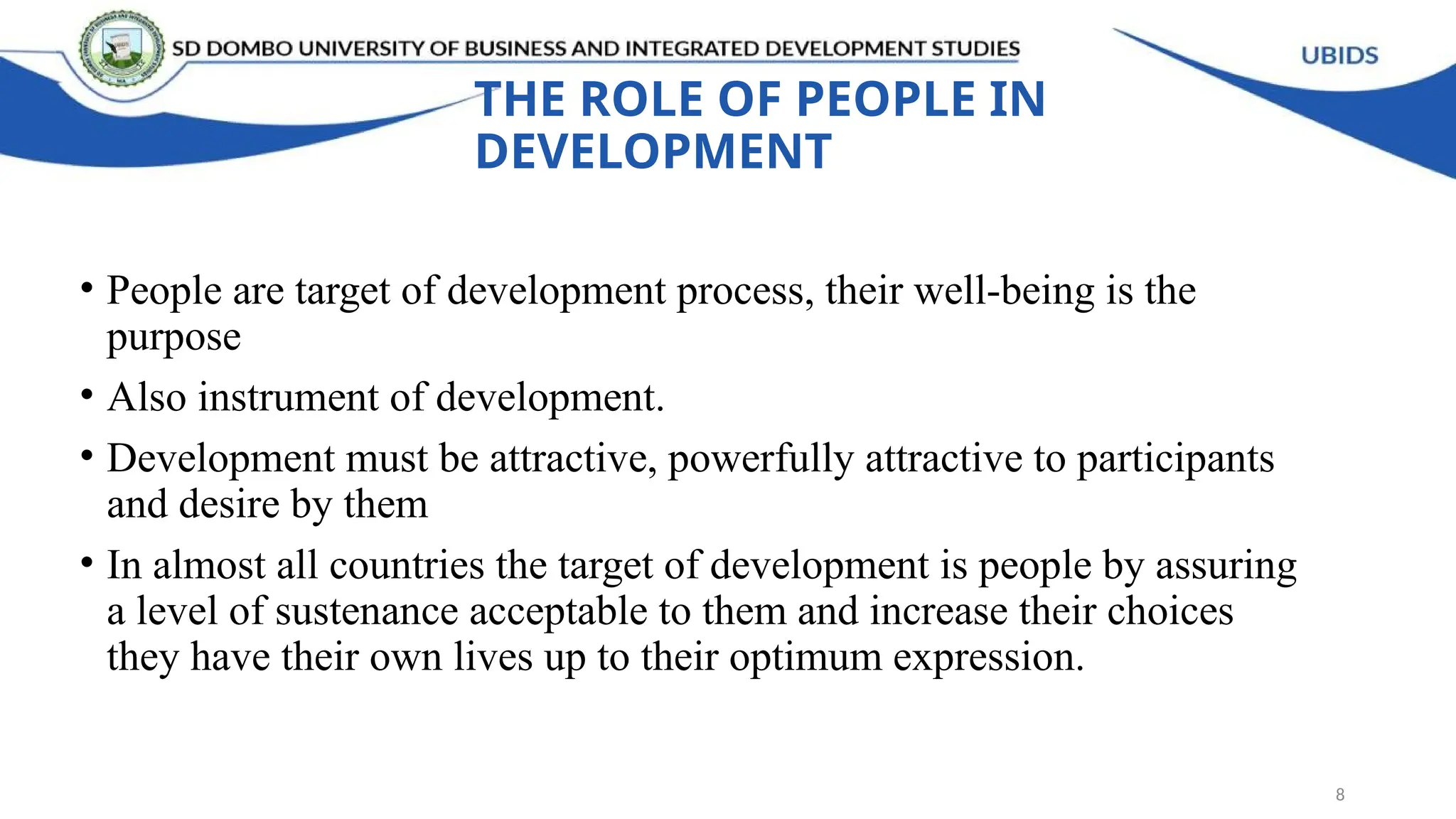 THE ROLE OF PEOPLE IN
DEVELOPMENT
• People are target of development process, their well-being is the
purpose
• Also instrument of development.
• Development must be attractive, powerfully attractive to participants
and desire by them
• In almost all countries the target of development is people by assuring
a level of sustenance acceptable to them and increase their choices
they have their own lives up to their optimum expression.
8
 