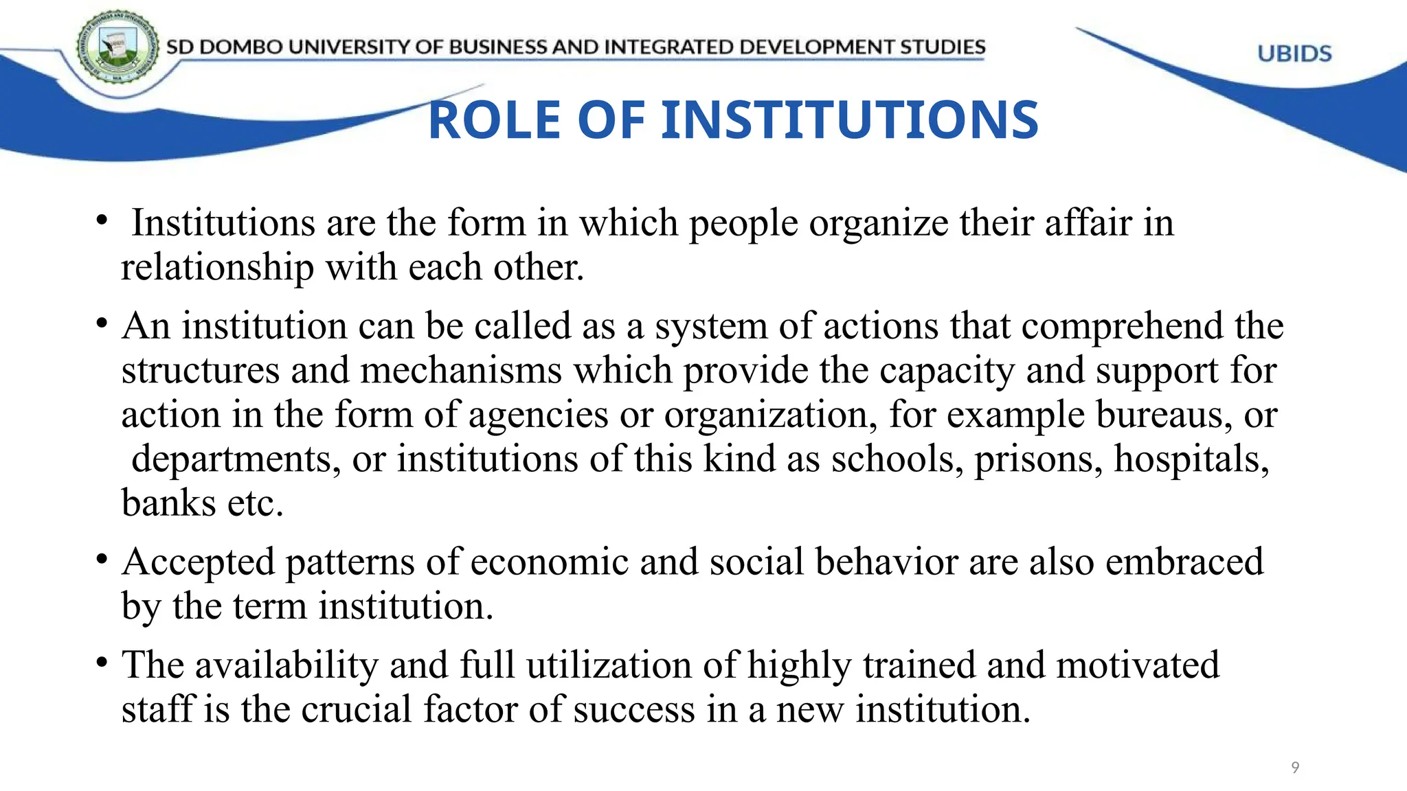 ROLE OF INSTITUTIONS
• Institutions are the form in which people organize their affair in
relationship with each other.
• An institution can be called as a system of actions that comprehend the
structures and mechanisms which provide the capacity and support for
action in the form of agencies or organization, for example bureaus, or
departments, or institutions of this kind as schools, prisons, hospitals,
banks etc.
• Accepted patterns of economic and social behavior are also embraced
by the term institution.
• The availability and full utilization of highly trained and motivated
staff is the crucial factor of success in a new institution.
9
 