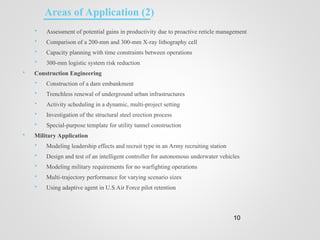  Assessment of potential gains in productivity due to proactive reticle management
 Comparison of a 200-mm and 300-mm X-ray lithography cell
 Capacity planning with time constraints between operations
 300-mm logistic system risk reduction
 Construction Engineering
 Construction of a dam embankment
 Trenchless renewal of underground urban infrastructures
 Activity scheduling in a dynamic, multi-project setting
 Investigation of the structural steel erection process
 Special-purpose template for utility tunnel construction
 Military Application
 Modeling leadership effects and recruit type in an Army recruiting station
 Design and test of an intelligent controller for autonomous underwater vehicles
 Modeling military requirements for no warfighting operations
 Multi-trajectory performance for varying scenario sizes
 Using adaptive agent in U.S Air Force pilot retention
10
Areas of Application (2)
 