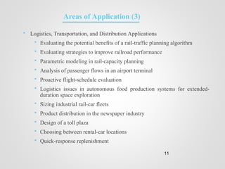  Logistics, Transportation, and Distribution Applications
 Evaluating the potential benefits of a rail-traffic planning algorithm
 Evaluating strategies to improve railroad performance
 Parametric modeling in rail-capacity planning
 Analysis of passenger flows in an airport terminal
 Proactive flight-schedule evaluation
 Logistics issues in autonomous food production systems for extended-
duration space exploration
 Sizing industrial rail-car fleets
 Product distribution in the newspaper industry
 Design of a toll plaza
 Choosing between rental-car locations
 Quick-response replenishment
11
Areas of Application (3)
 