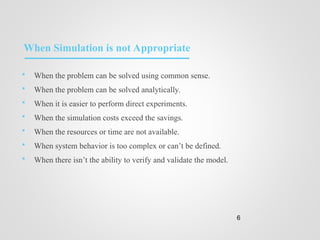 When Simulation is not Appropriate
 When the problem can be solved using common sense.
 When the problem can be solved analytically.
 When it is easier to perform direct experiments.
 When the simulation costs exceed the savings.
 When the resources or time are not available.
 When system behavior is too complex or can’t be defined.
 When there isn’t the ability to verify and validate the model.
6
 