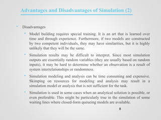 Advantages and Disadvantages of Simulation (2)
 Disadvantages
 Model building requires special training. It is an art that is learned over
time and through experience. Furthermore, if two models are constructed
by two competent individuals, they may have similarities, but it is highly
unlikely that they will be the same.
 Simulation results may be difficult to interpret. Since most simulation
outputs are essentially random variables (they are usually based on random
inputs), it may be hard to determine whether an observation is a result of
system interrelationships or randomness.
 Simulation modeling and analysis can be time consuming and expensive.
Skimping on resources for modeling and analysis may result in a
simulation model or analysis that is not sufficient for the task.
 Simulation is used in some cases when an analytical solution is possible, or
even preferable. This might be particularly true in the simulation of some
waiting lines where closed-form queueing models are available.
8
 