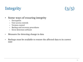 Integrity (3/5)
• Some ways of ensuring integrity
– Encryption
– User access controls
– Version control
– Backup and recovery procedures
– Error detection software
• Measures for detecting change in data
• Backups must be available to restore the affected data to its correct
state
12
 