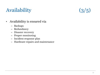 Availability (3/5)
• Availability is ensured via
– Backups
– Redundancy
– Disaster recovery
– Proper monitoring
– Incident response plan
– Hardware repairs and maintenance
17
 