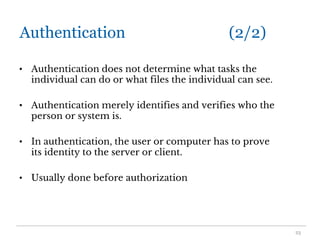 Authentication (2/2)
• Authentication does not determine what tasks the
individual can do or what files the individual can see.
• Authentication merely identifies and verifies who the
person or system is.
• In authentication, the user or computer has to prove
its identity to the server or client.
• Usually done before authorization
23
 