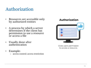 Authorization
• Resources are accessible only
by authorized entities
• A process by which a server
determines if the client has
permission to use a resource
or access a file
• Usually done after
authentication
• Example:
– access control: access restriction
24
 