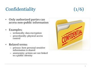 Confidentiality (1/6)
• Only authorized parties can
access non-public information
• Examples:
– technically: data encryption
– procedurally: physical access
control
• Related terms:
– privacy: how personal sensitive
information is shared
– anonymity: actions are not linked
to a public identity
4
 