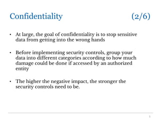 Confidentiality (2/6)
• At large, the goal of confidentiality is to stop sensitive
data from getting into the wrong hands
• Before implementing security controls, group your
data into different categories according to how much
damage could be done if accessed by an authorized
entity
• The higher the negative impact, the stronger the
security controls need to be.
5
 