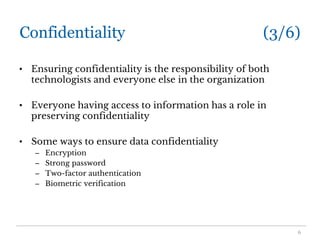 Confidentiality (3/6)
• Ensuring confidentiality is the responsibility of both
technologists and everyone else in the organization
• Everyone having access to information has a role in
preserving confidentiality
• Some ways to ensure data confidentiality
– Encryption
– Strong password
– Two-factor authentication
– Biometric verification
6
 