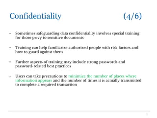 Confidentiality (4/6)
• Sometimes safeguarding data confidentiality involves special training
for those privy to sensitive documents
• Training can help familiarize authorized people with risk factors and
how to guard against them
• Further aspects of training may include strong passwords and
password-related best practices
• Users can take precautions to minimize the number of places where
information appears and the number of times it is actually transmitted
to complete a required transaction
7
 