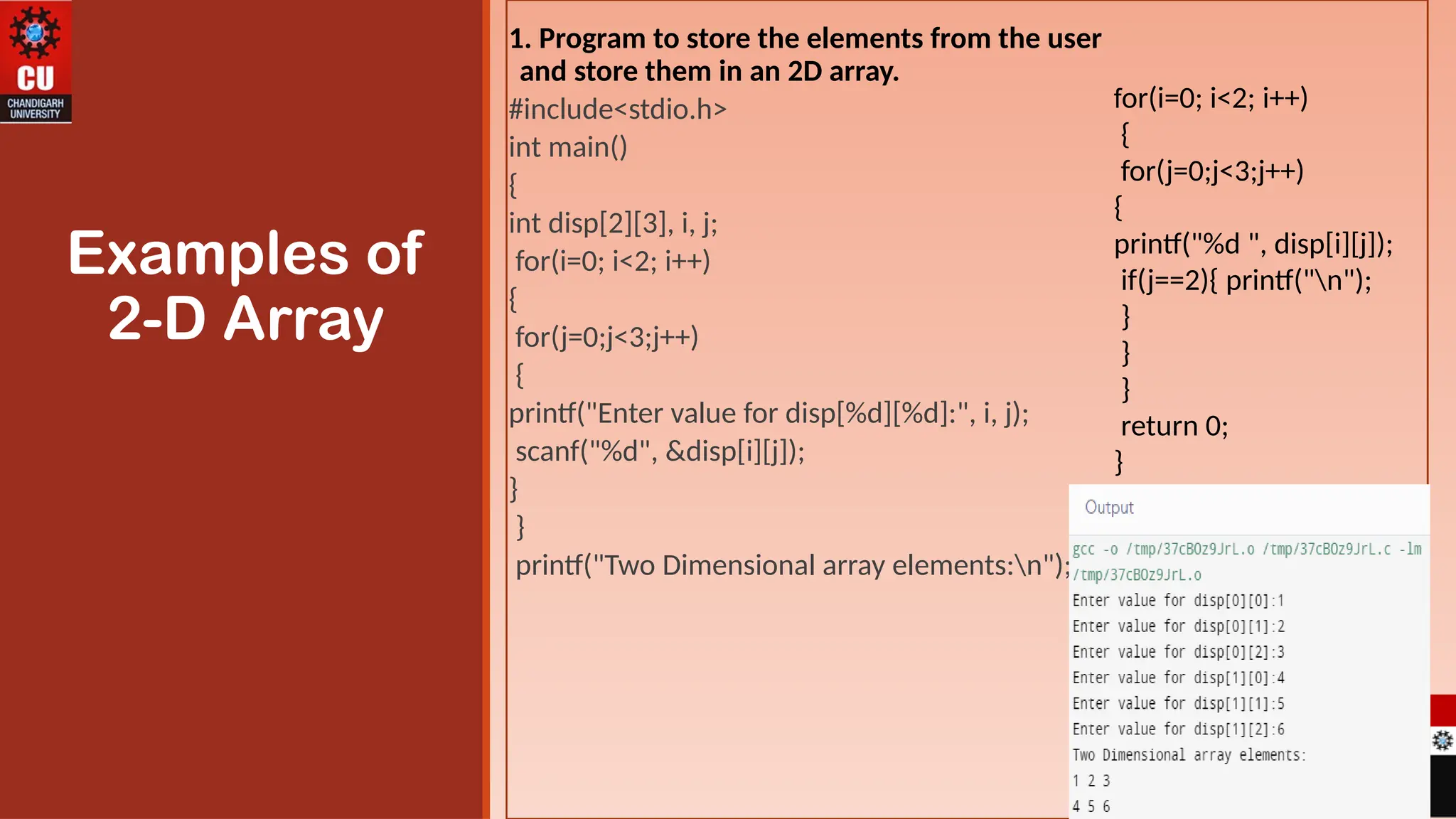 1. Program to store the elements from the user
and store them in an 2D array.
#include<stdio.h>
int main()
{
int disp[2][3], i, j;
for(i=0; i<2; i++)
{
for(j=0;j<3;j++)
{
printf("Enter value for disp[%d][%d]:", i, j);
scanf("%d", &disp[i][j]);
}
}
printf("Two Dimensional array elements:n");
Examples of
2-D Array
for(i=0; i<2; i++)
{
for(j=0;j<3;j++)
{
printf("%d ", disp[i][j]);
if(j==2){ printf("n");
}
}
}
return 0;
}
 