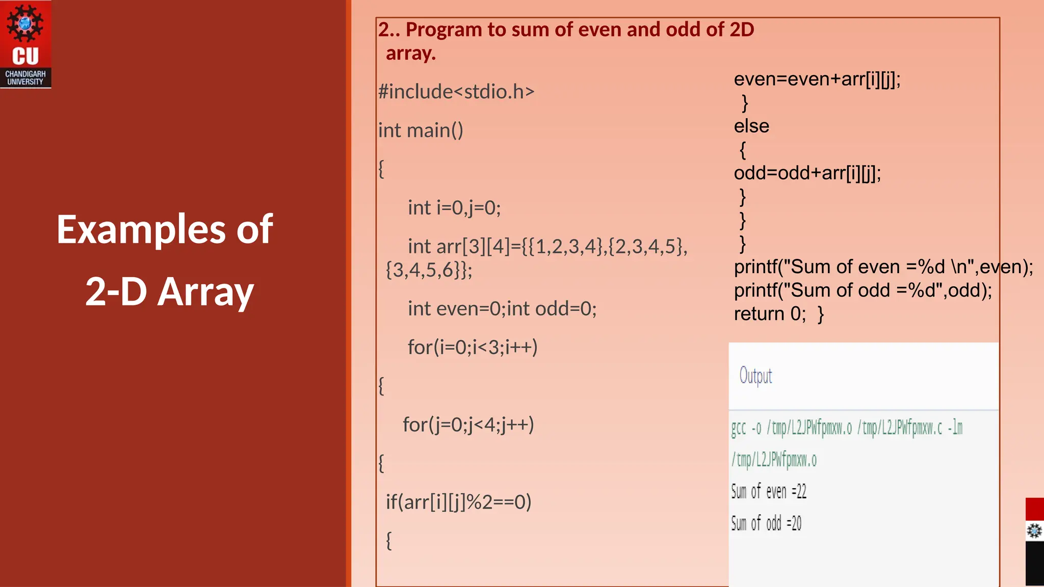 2.. Program to sum of even and odd of 2D
array.
#include<stdio.h>
int main()
{
int i=0,j=0;
int arr[3][4]={{1,2,3,4},{2,3,4,5},
{3,4,5,6}};
int even=0;int odd=0;
for(i=0;i<3;i++)
{
for(j=0;j<4;j++)
{
if(arr[i][j]%2==0)
{
Examples of
2-D Array
even=even+arr[i][j];
}
else
{
odd=odd+arr[i][j];
}
}
}
printf("Sum of even =%d n",even);
printf("Sum of odd =%d",odd);
return 0; }
 