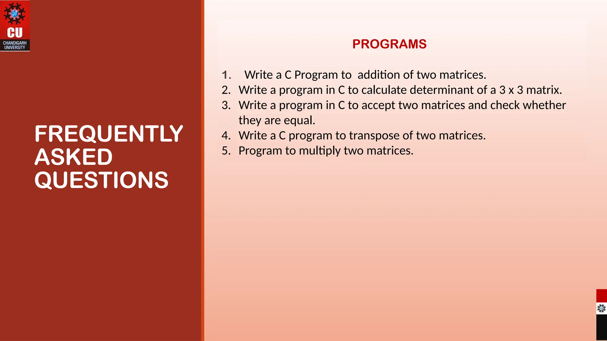 FREQUENTLY
ASKED
QUESTIONS
PROGRAMS
1. Write a C Program to addition of two matrices.
2. Write a program in C to calculate determinant of a 3 x 3 matrix.
3. Write a program in C to accept two matrices and check whether
they are equal.
4. Write a C program to transpose of two matrices.
5. Program to multiply two matrices.
 