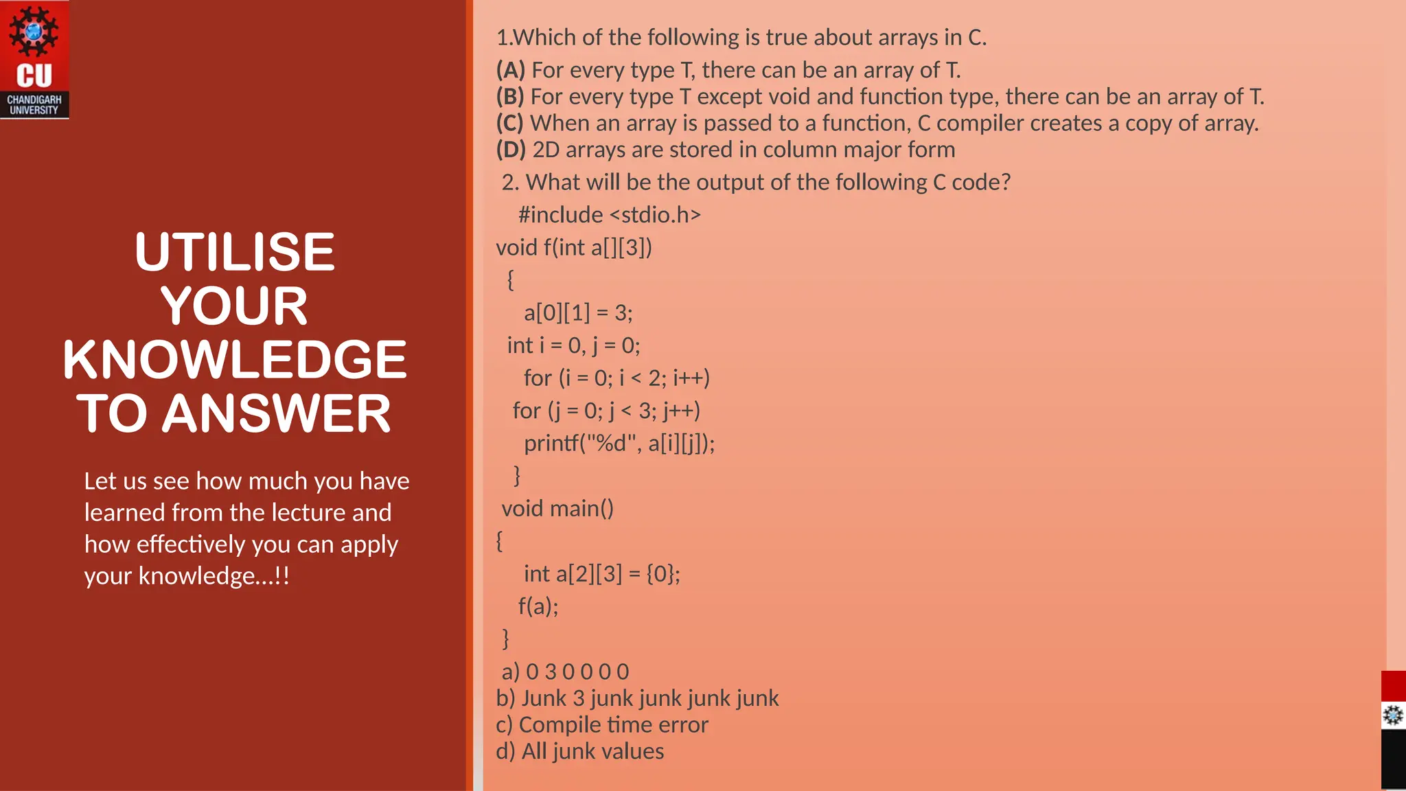 UTILISE
YOUR
KNOWLEDGE
TO ANSWER
1.Which of the following is true about arrays in C.
(A) For every type T, there can be an array of T.
(B) For every type T except void and function type, there can be an array of T.
(C) When an array is passed to a function, C compiler creates a copy of array.
(D) 2D arrays are stored in column major form
2. What will be the output of the following C code?
#include <stdio.h>
void f(int a[][3])
{
a[0][1] = 3;
int i = 0, j = 0;
for (i = 0; i < 2; i++)
for (j = 0; j < 3; j++)
printf("%d", a[i][j]);
}
void main()
{
int a[2][3] = {0};
f(a);
}
a) 0 3 0 0 0 0
b) Junk 3 junk junk junk junk
c) Compile time error
d) All junk values
Let us see how much you have
learned from the lecture and
how effectively you can apply
your knowledge…!!
 