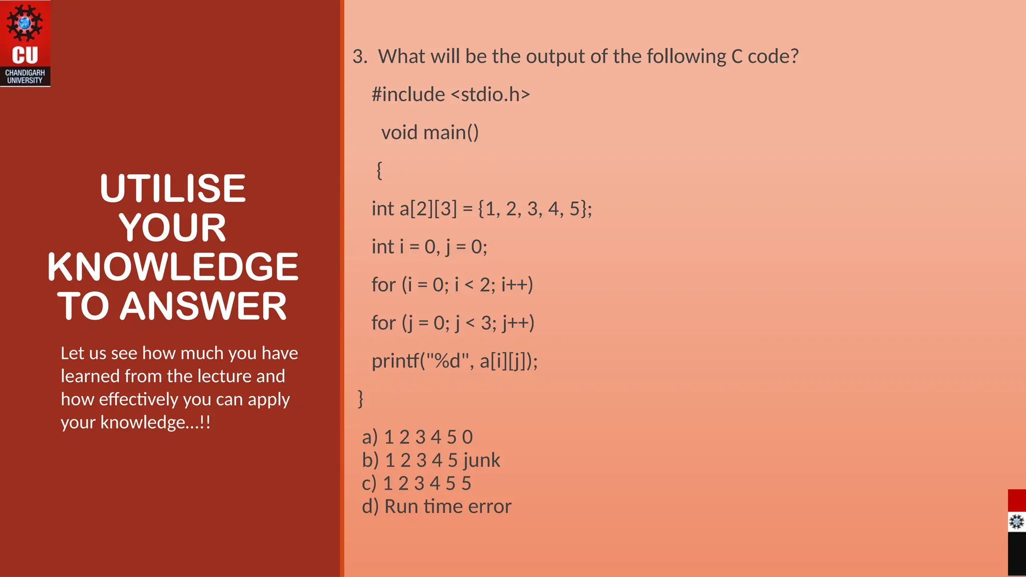UTILISE
YOUR
KNOWLEDGE
TO ANSWER
3. What will be the output of the following C code?
#include <stdio.h>
void main()
{
int a[2][3] = {1, 2, 3, 4, 5};
int i = 0, j = 0;
for (i = 0; i < 2; i++)
for (j = 0; j < 3; j++)
printf("%d", a[i][j]);
}
a) 1 2 3 4 5 0
b) 1 2 3 4 5 junk
c) 1 2 3 4 5 5
d) Run time error
Let us see how much you have
learned from the lecture and
how effectively you can apply
your knowledge…!!
 