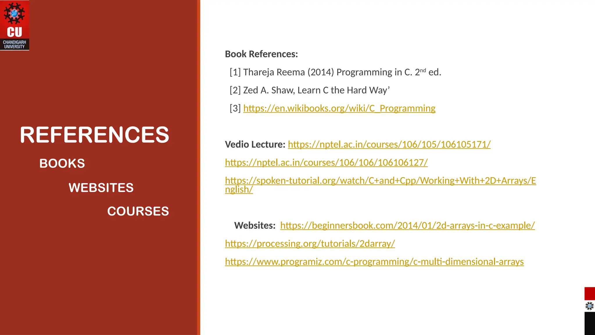 REFERENCES
Book References:
[1] Thareja Reema (2014) Programming in C. 2nd
ed.
[2] Zed A. Shaw, Learn C the Hard Way’
[3] https://en.wikibooks.org/wiki/C_Programming
Vedio Lecture: https://nptel.ac.in/courses/106/105/106105171/
https://nptel.ac.in/courses/106/106/106106127/
https://spoken-tutorial.org/watch/C+and+Cpp/Working+With+2D+Arrays/E
nglish/
Websites: https://beginnersbook.com/2014/01/2d-arrays-in-c-example/
https://processing.org/tutorials/2darray/
https://www.programiz.com/c-programming/c-multi-dimensional-arrays
BOOKS
WEBSITES
COURSES
 