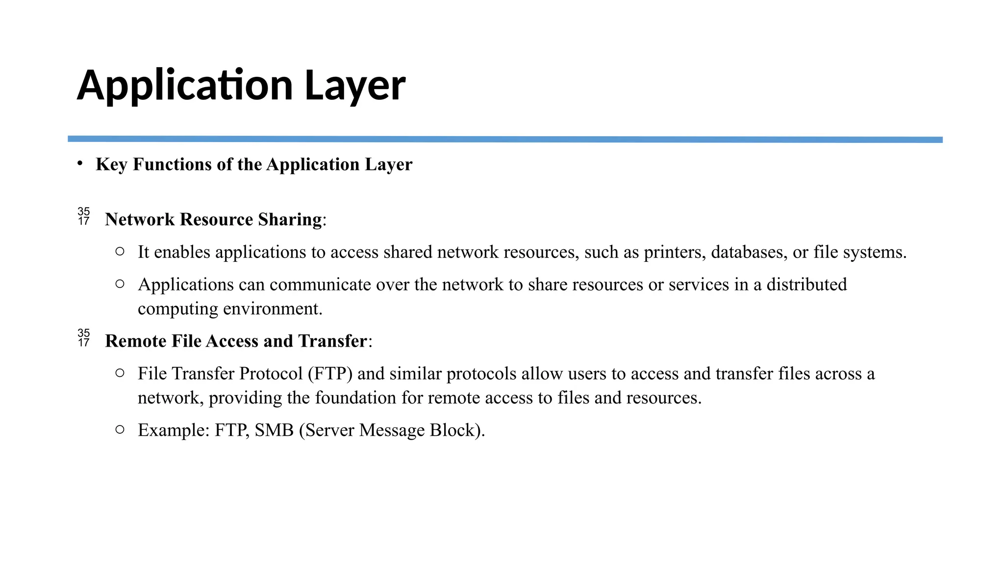 Application Layer
• Key Functions of the Application Layer
 Network Resource Sharing:
o It enables applications to access shared network resources, such as printers, databases, or file systems.
o Applications can communicate over the network to share resources or services in a distributed
computing environment.
 Remote File Access and Transfer:
o File Transfer Protocol (FTP) and similar protocols allow users to access and transfer files across a
network, providing the foundation for remote access to files and resources.
o Example: FTP, SMB (Server Message Block).
 